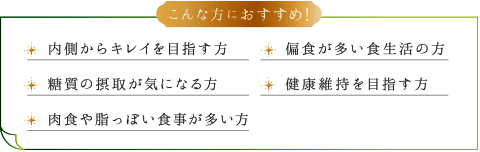 こんな方におすすめ！ 内側からキレイを目指す方 偏食が多い食生活の方 糖質の摂取が気になる方 健康維持を目指す方 肉食や脂っぽい食事が多い方